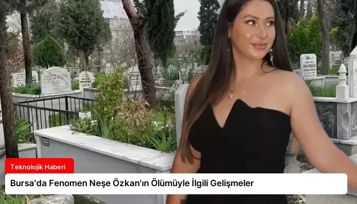 Bursa’da Fenomen Neşe Özkan’ın Ölümüyle İlgili Gelişmeler