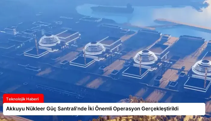 Akkuyu Nükleer Güç Santrali’nde İki Önemli Operasyon Gerçekleştirildi