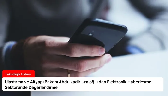 Ulaştırma ve Altyapı Bakanı Abdulkadir Uraloğlu’dan Elektronik Haberleşme Sektöründe Değerlendirme