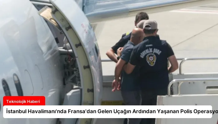 İstanbul Havalimanı’nda Fransa’dan Gelen Uçağın Ardından Yaşanan Polis Operasyonu