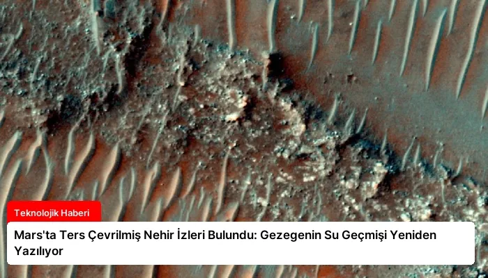 Mars’ta Ters Çevrilmiş Nehir İzleri Bulundu: Gezegenin Su Geçmişi Yeniden Yazılıyor
