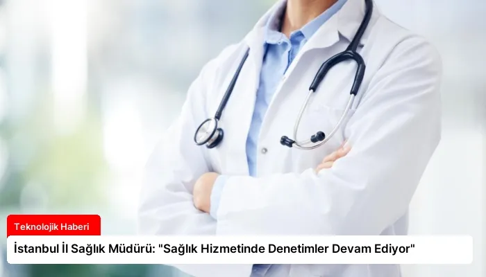 İstanbul İl Sağlık Müdürü: “Sağlık Hizmetinde Denetimler Devam Ediyor”