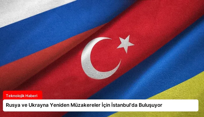 Rusya ve Ukrayna Yeniden Müzakereler İçin İstanbul’da Buluşuyor