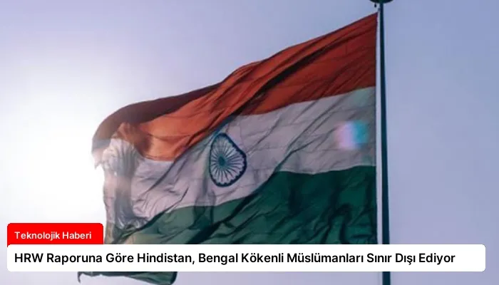 HRW Raporuna Göre Hindistan, Bengal Kökenli Müslümanları Sınır Dışı Ediyor