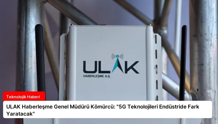 ULAK Haberleşme Genel Müdürü Kömürcü: “5G Teknolojileri Endüstride Fark Yaratacak”