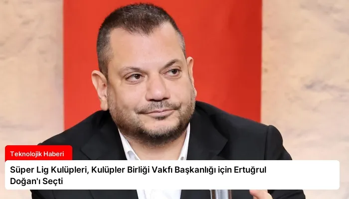 Süper Lig Kulüpleri, Kulüpler Birliği Vakfı Başkanlığı için Ertuğrul Doğan’ı Seçti