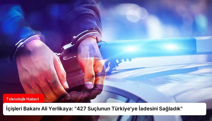 İçişleri Bakanı Ali Yerlikaya: “427 Suçlunun Türkiye’ye İadesini Sağladık”
