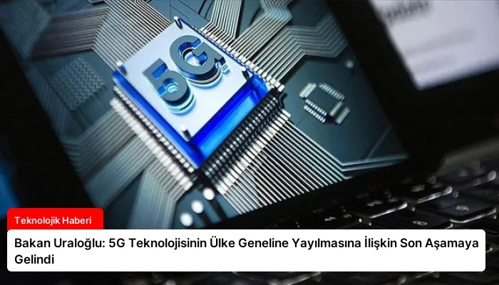 Bakan Uraloğlu: 5G Teknolojisinin Ülke Geneline Yayılmasına İlişkin Son Aşamaya Gelindi