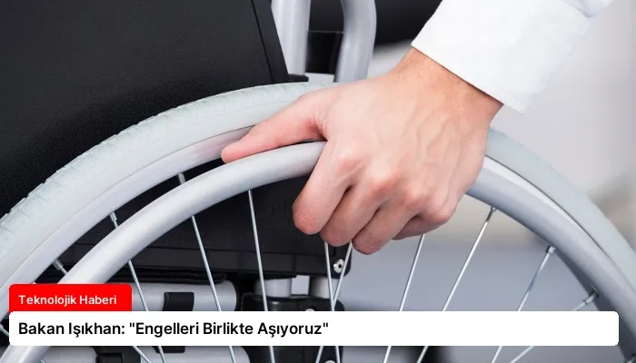 Bakan Işıkhan: “Engelleri Birlikte Aşıyoruz”