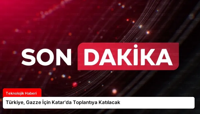 Türkiye, Gazze İçin Katar’da Toplantıya Katılacak