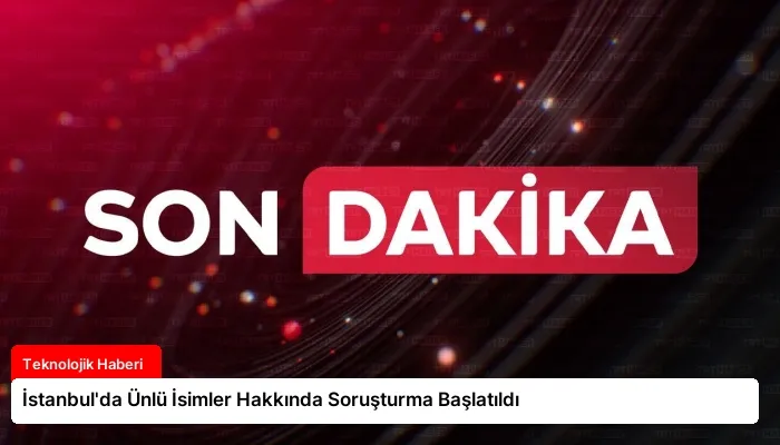İstanbul’da Ünlü İsimler Hakkında Soruşturma Başlatıldı