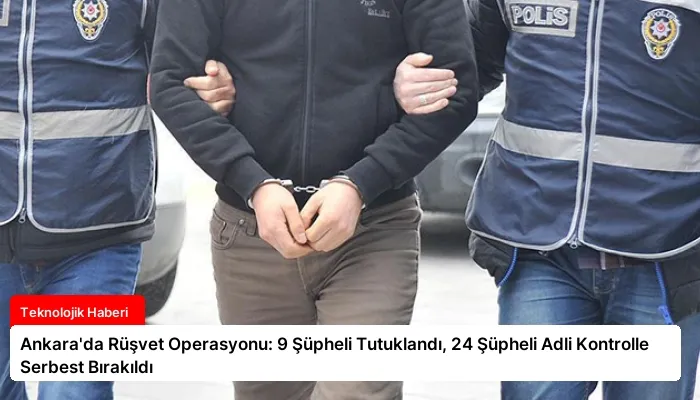 Ankara’da Rüşvet Operasyonu: 9 Şüpheli Tutuklandı, 24 Şüpheli Adli Kontrolle Serbest Bırakıldı