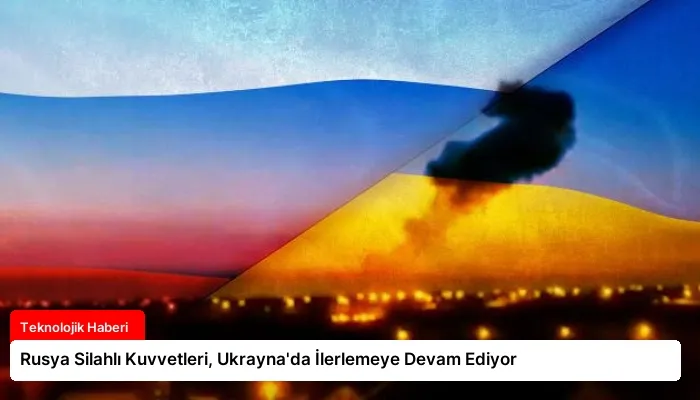 Rusya Silahlı Kuvvetleri, Ukrayna’da İlerlemeye Devam Ediyor