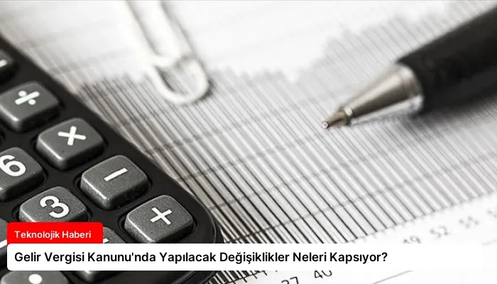 Gelir Vergisi Kanunu’nda Yapılacak Değişiklikler Neleri Kapsıyor?