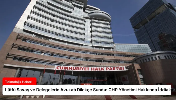 Lütfü Savaş ve Delegelerin Avukatı Dilekçe Sundu: CHP Yönetimi Hakkında İddialar
