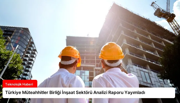 Türkiye Müteahhitler Birliği İnşaat Sektörü Analizi Raporu Yayımladı