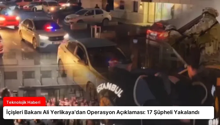 İçişleri Bakanı Ali Yerlikaya’dan Operasyon Açıklaması: 17 Şüpheli Yakalandı
