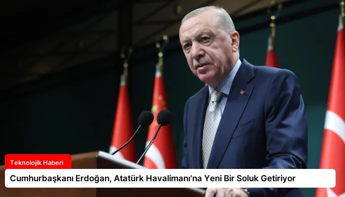 Cumhurbaşkanı Erdoğan, Atatürk Havalimanı’na Yeni Bir Soluk Getiriyor