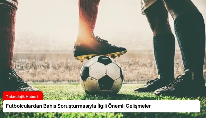 Futbolculardan Bahis Soruşturmasıyla İlgili Önemli Gelişmeler