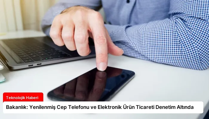 Bakanlık: Yenilenmiş Cep Telefonu ve Elektronik Ürün Ticareti Denetim Altında