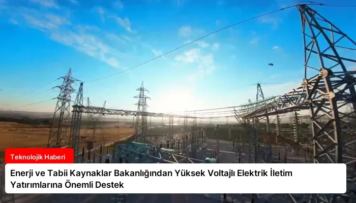 Enerji ve Tabii Kaynaklar Bakanlığından Yüksek Voltajlı Elektrik İletim Yatırımlarına Önemli Destek