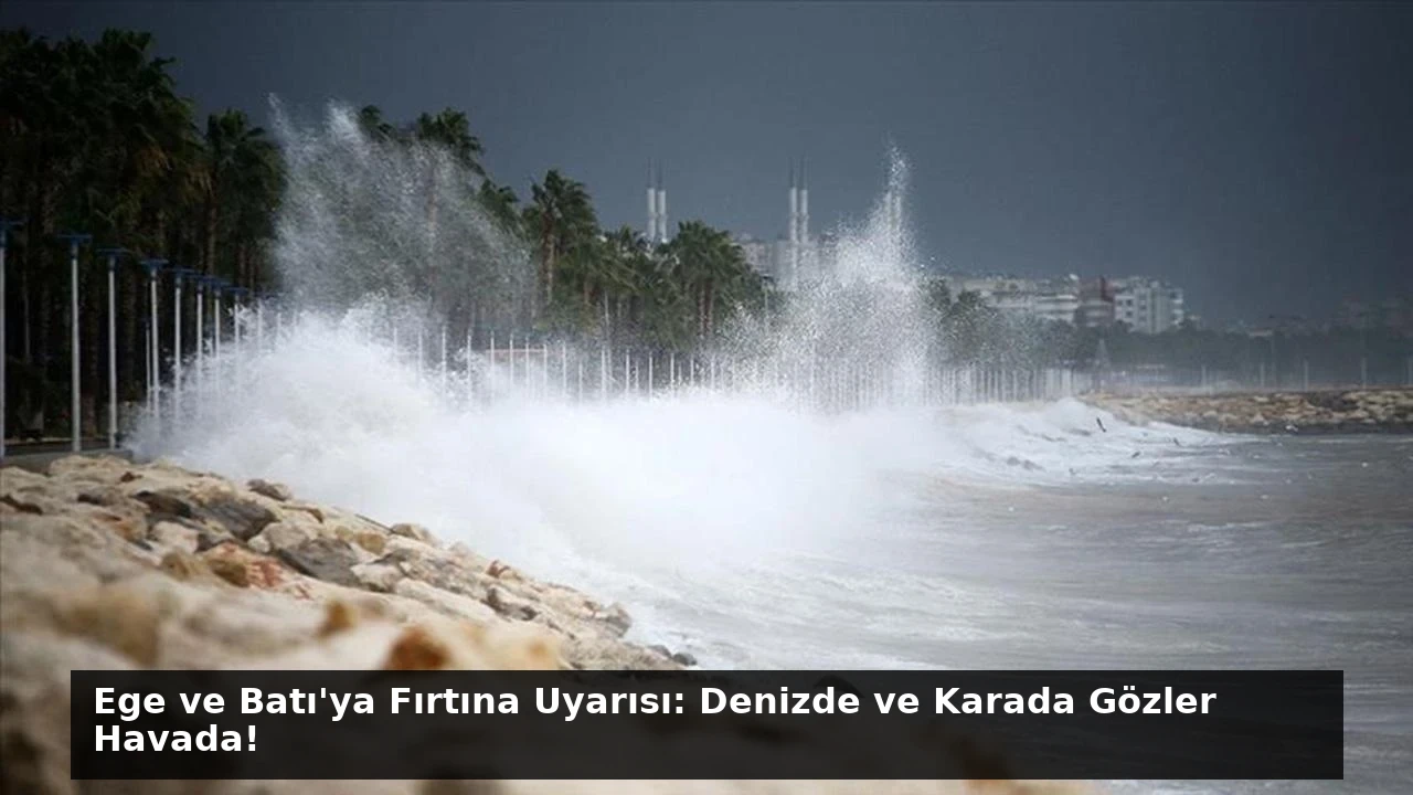 Ege ve Batı’ya Fırtına Uyarısı: Denizde ve Karada Gözler Havada!