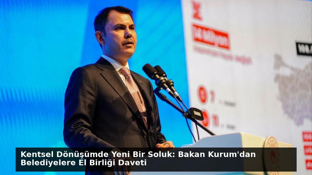 Kentsel Dönüşümde Yeni Bir Soluk: Bakan Kurum’dan Belediyelere El Birliği Daveti
