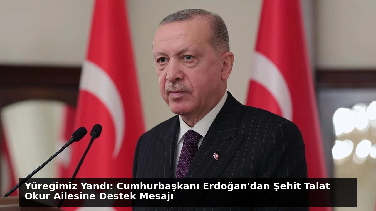Yüreğimiz Yandı: Cumhurbaşkanı Erdoğan’dan Şehit Talat Okur Ailesine Destek Mesajı