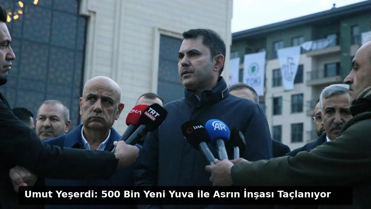 Umut Yeşerdi: 500 Bin Yeni Yuva ile Asrın İnşası Taçlanıyor