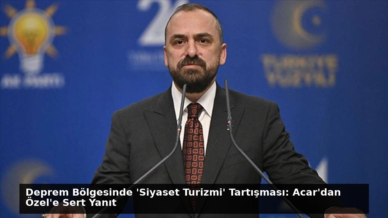 Deprem Bölgesinde ‘Siyaset Turizmi’ Tartışması: Acar’dan Özel’e Sert Yanıt
