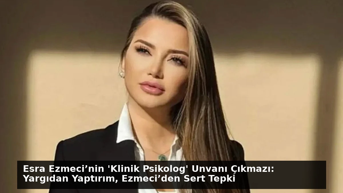 Esra Ezmeci’nin ‘Klinik Psikolog’ Unvanı Çıkmazı: Yargıdan Yaptırım, Ezmeci’den Sert Tepki