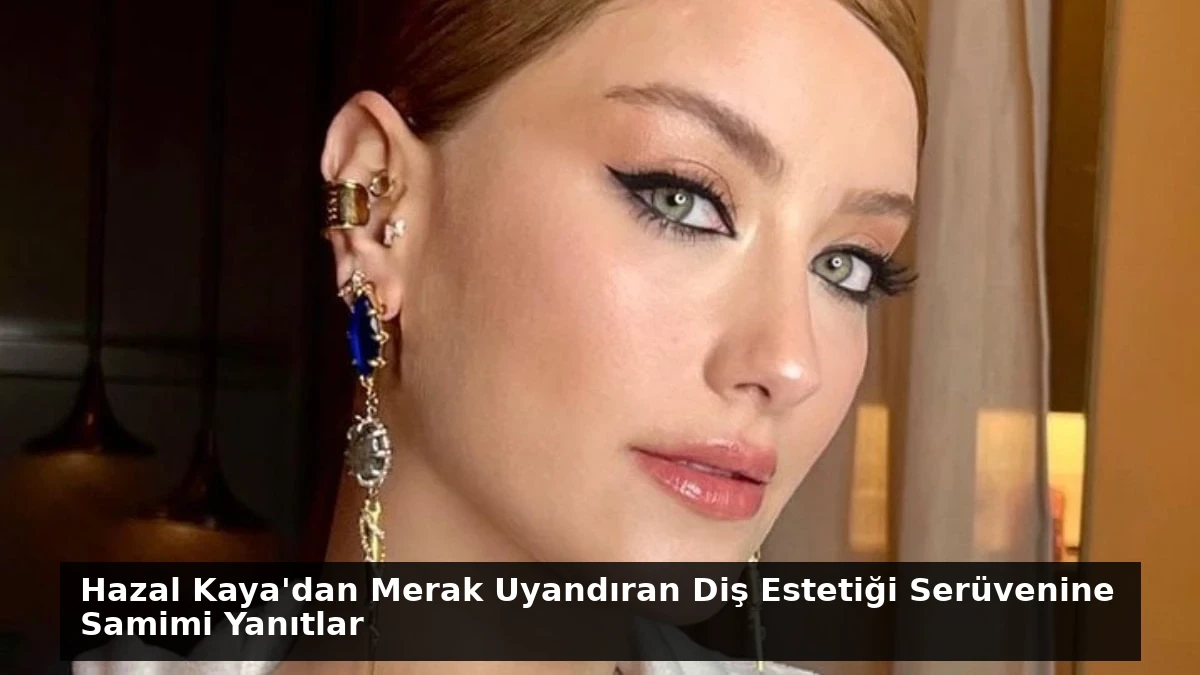 Hazal Kaya’dan Merak Uyandıran Diş Estetiği Serüvenine Samimi Yanıtlar
