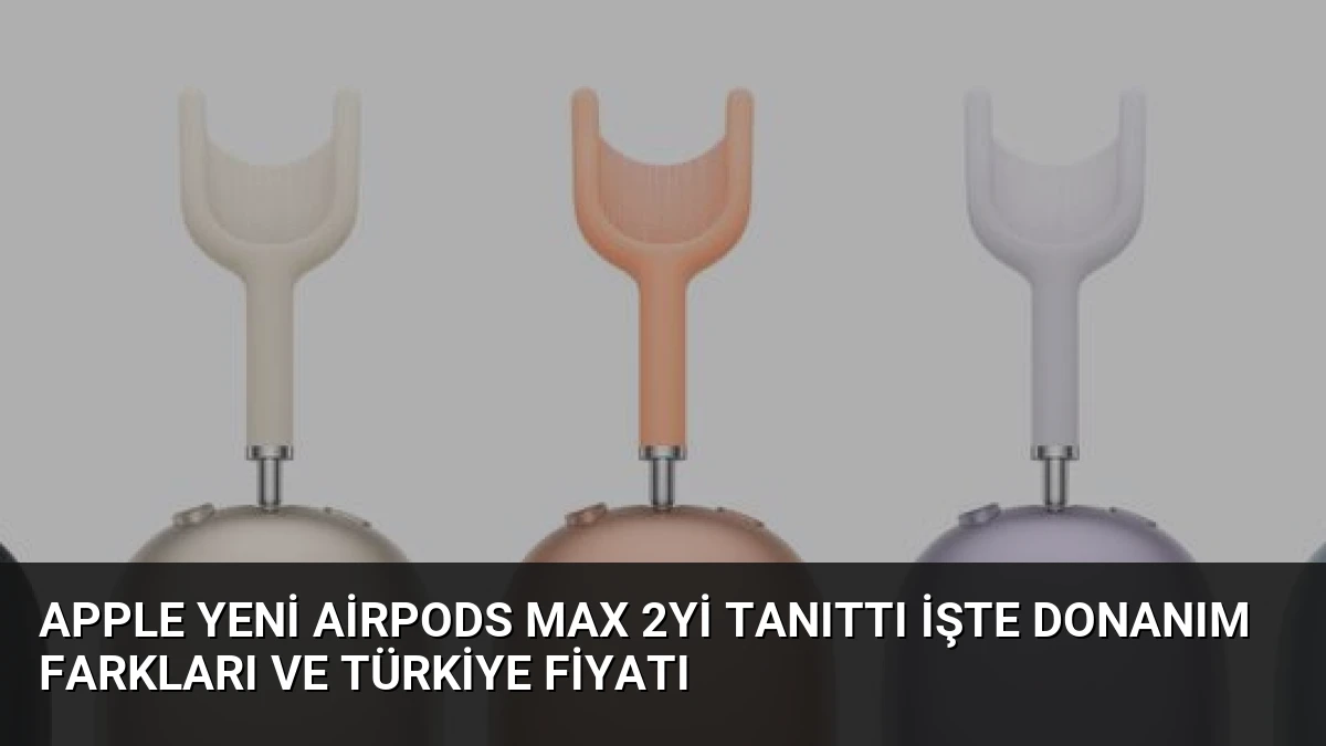 Apple Yeni AirPods Max 2yi Tanıttı İşte Donanım Farkları ve Türkiye Fiyatı