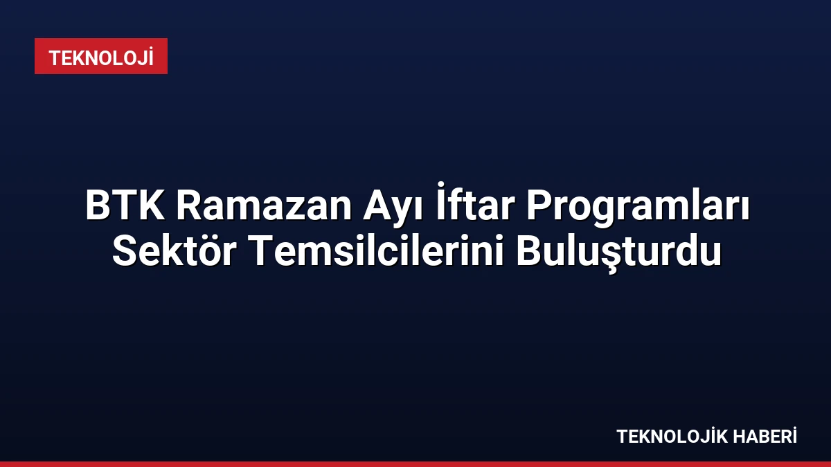 BTK Ramazan Ayı İftar Programları Sektör Temsilcilerini Buluşturdu