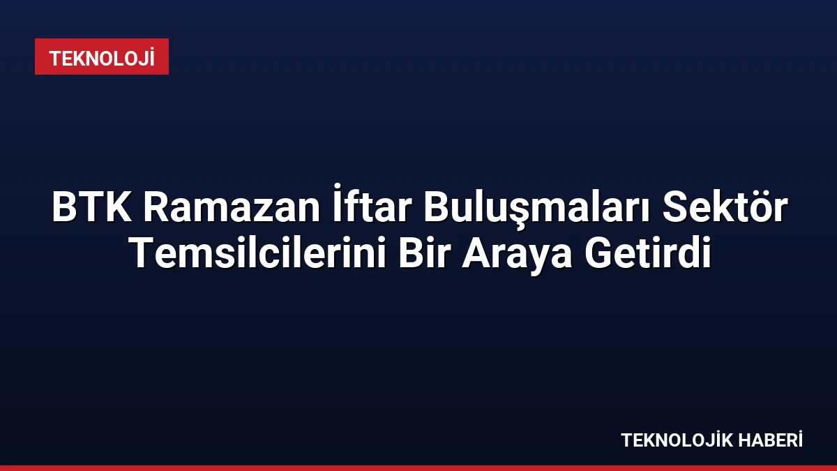 BTK Ramazan İftar Buluşmaları Sektör Temsilcilerini Bir Araya Getirdi