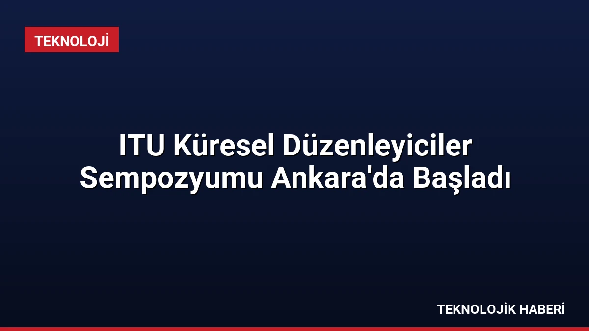 ITU Küresel Düzenleyiciler Sempozyumu Ankara’da Başladı