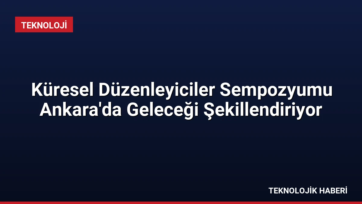 Küresel Düzenleyiciler Sempozyumu Ankara’da Geleceği Şekillendiriyor