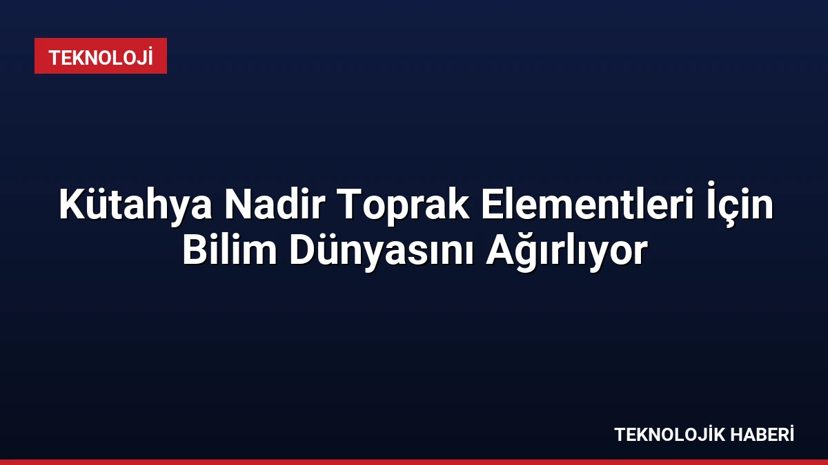 Kütahya Nadir Toprak Elementleri İçin Bilim Dünyasını Ağırlıyor