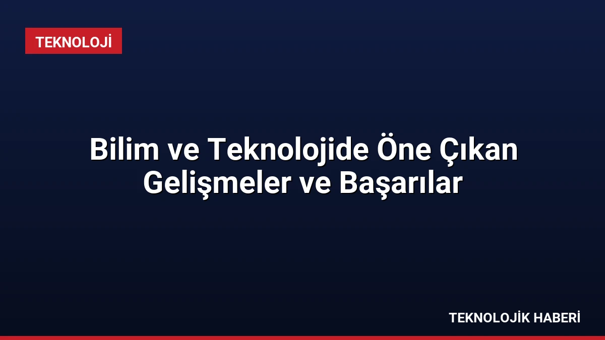 Bilim ve Teknolojide Öne Çıkan Gelişmeler ve Başarılar
