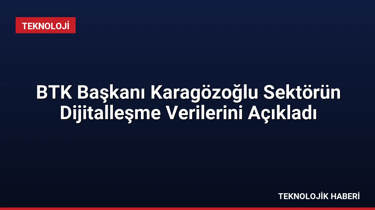 BTK Başkanı Karagözoğlu Sektörün Dijitalleşme Verilerini Açıkladı