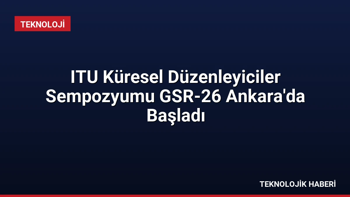 ITU Küresel Düzenleyiciler Sempozyumu GSR-26 Ankara’da Başladı