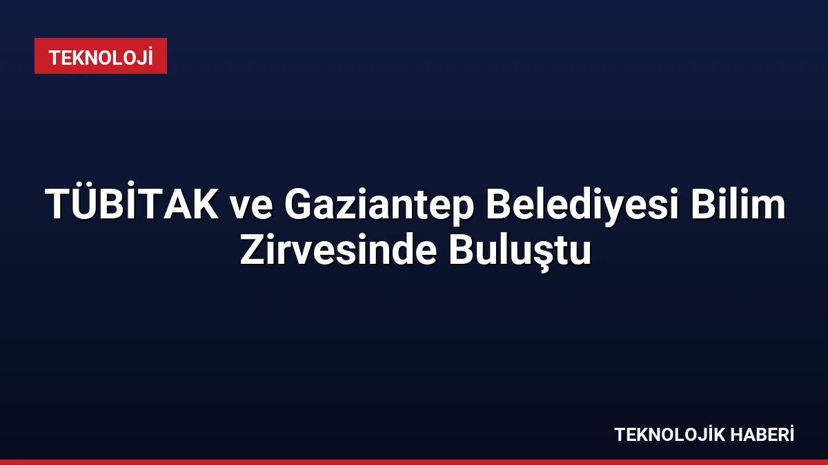 TÜBİTAK ve Gaziantep Belediyesi Bilim Zirvesinde Buluştu