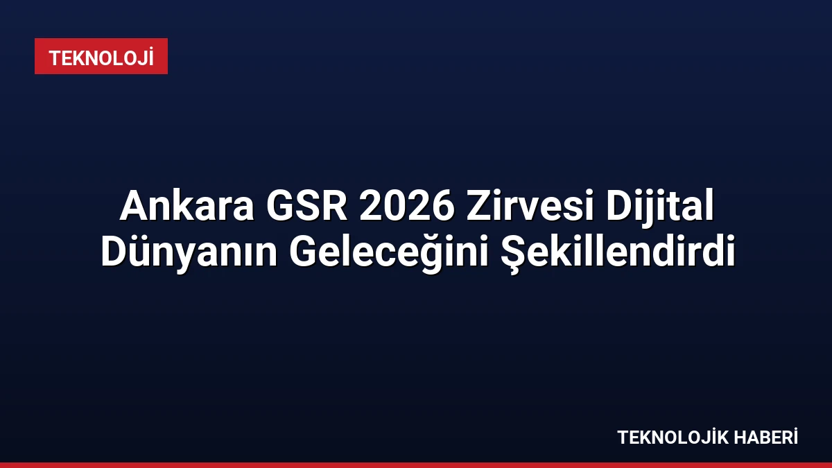 Ankara GSR 2026 Zirvesi Dijital Dünyanın Geleceğini Şekillendirdi