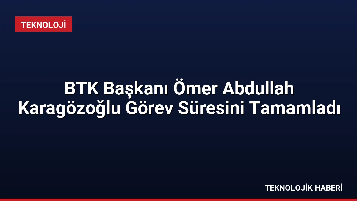 BTK Başkanı Ömer Abdullah Karagözoğlu Görev Süresini Tamamladı