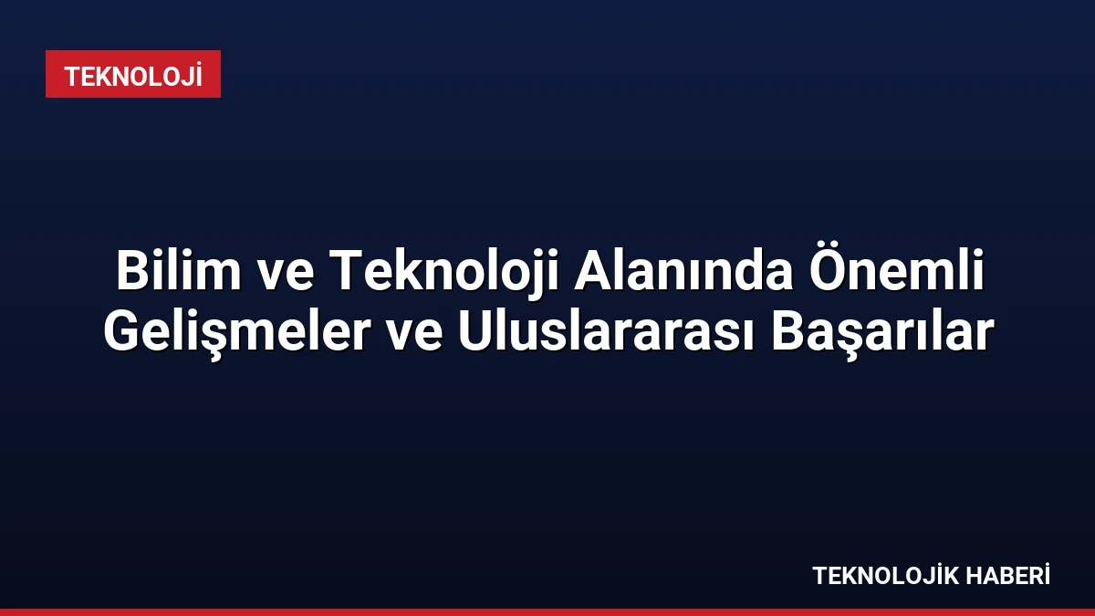 Bilim ve Teknoloji Alanında Önemli Gelişmeler ve Uluslararası Başarılar