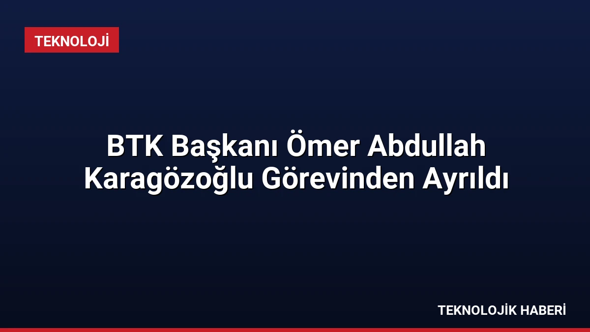 BTK Başkanı Ömer Abdullah Karagözoğlu Görevinden Ayrıldı