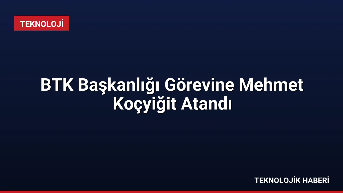 BTK Başkanlığı Görevine Mehmet Koçyiğit Atandı