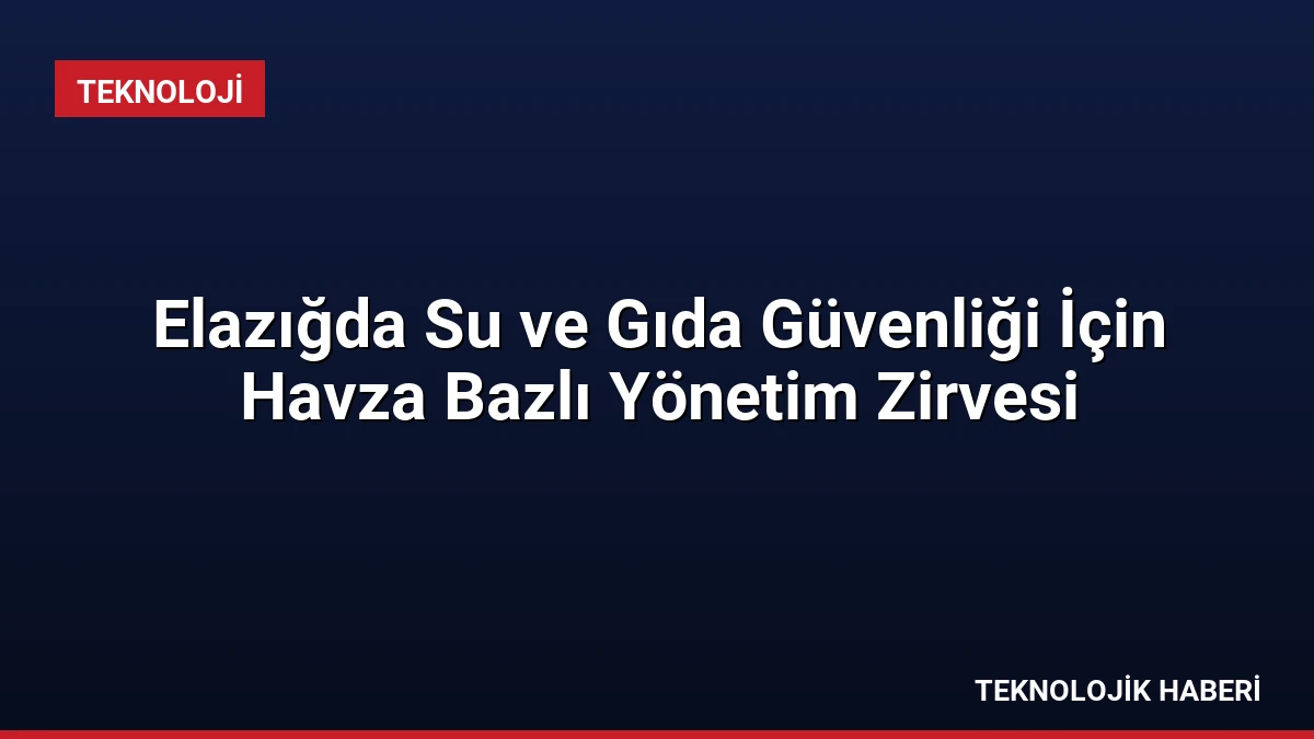 Elazığda Su ve Gıda Güvenliği İçin Havza Bazlı Yönetim Zirvesi