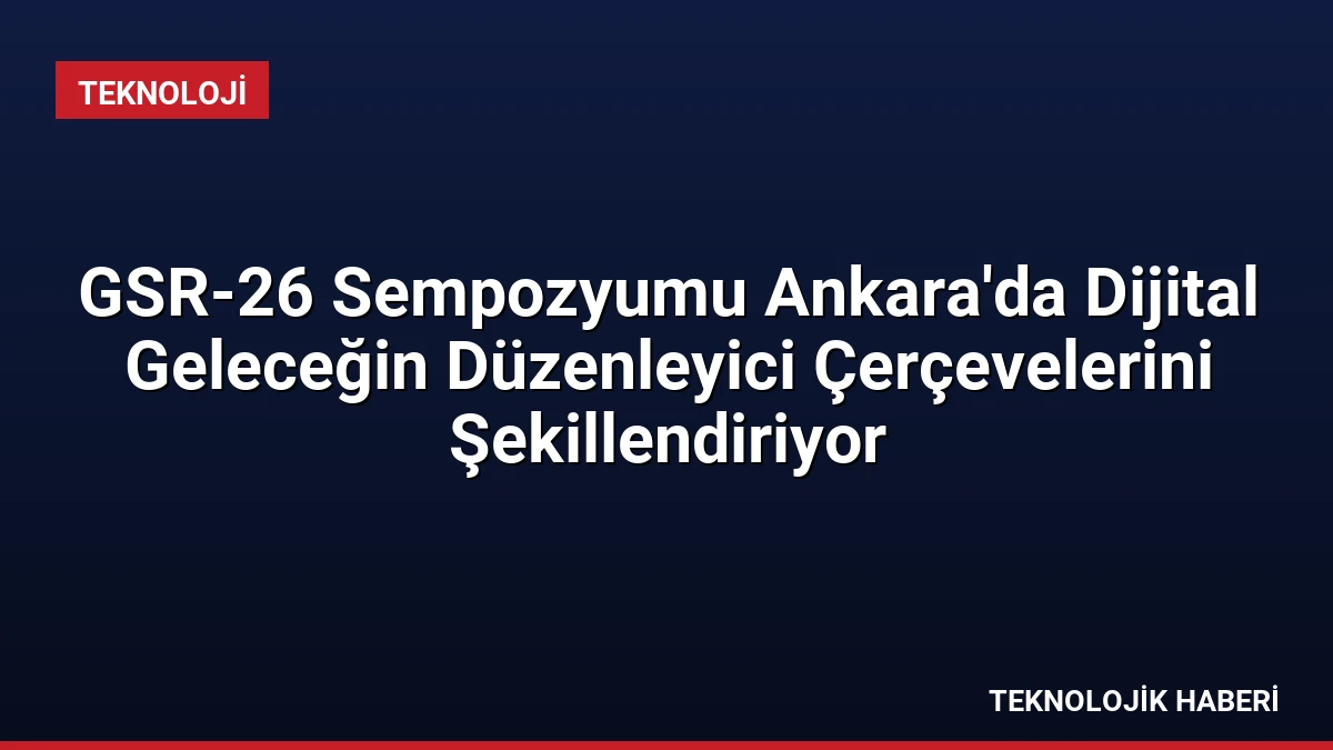 GSR-26 Sempozyumu Ankara’da Dijital Geleceğin Düzenleyici Çerçevelerini Şekillendiriyor