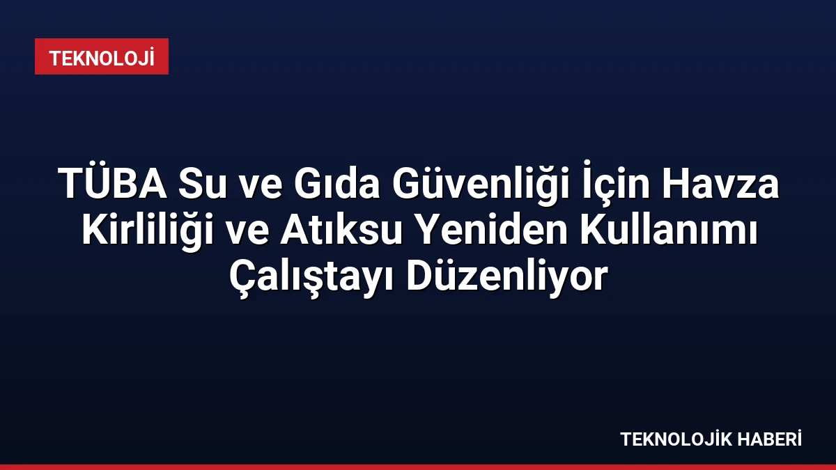 TÜBA Su ve Gıda Güvenliği İçin Havza Kirliliği ve Atıksu Yeniden Kullanımı Çalıştayı Düzenliyor